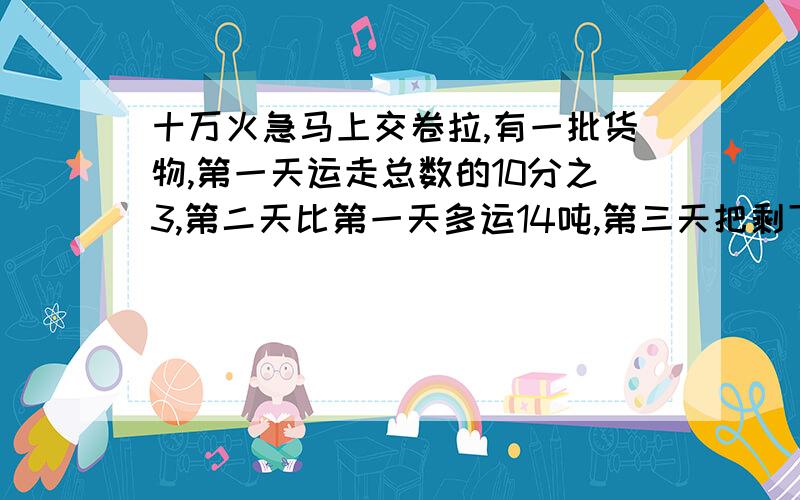 十万火急马上交卷拉,有一批货物,第一天运走总数的10分之3,第二天比第一天多运14吨,第三天把剩下的26吨运完,这批货物