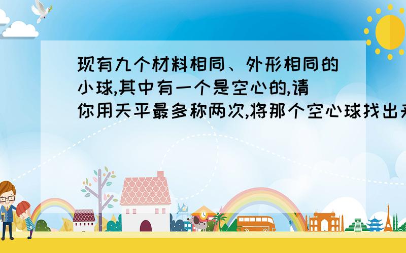 现有九个材料相同、外形相同的小球,其中有一个是空心的,请你用天平最多称两次,将那个空心球找出来,