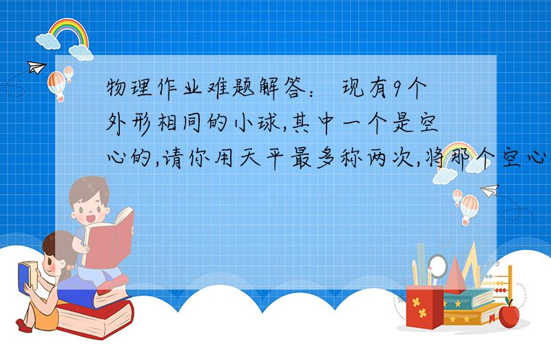 物理作业难题解答： 现有9个外形相同的小球,其中一个是空心的,请你用天平最多称两次,将那个空心球找出来,请说出你的思路,