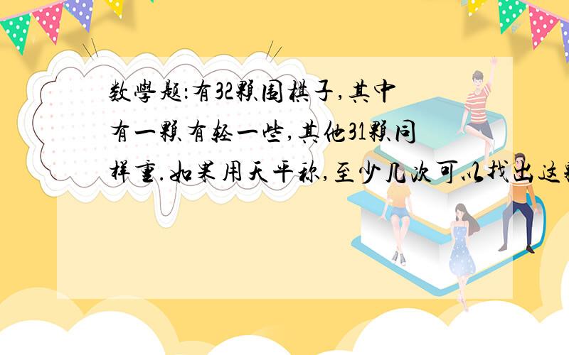 数学题：有32颗围棋子,其中有一颗有轻一些,其他31颗同样重.如果用天平称,至少几次可以找出这颗轻一些的棋子?说一说你是