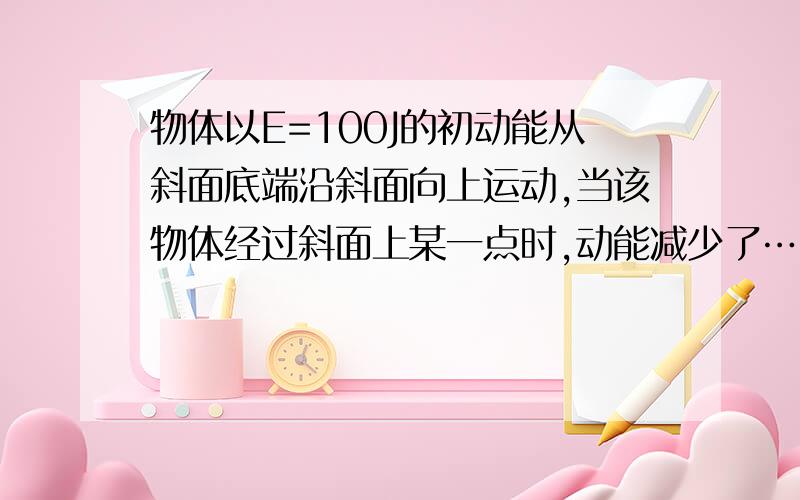 物体以E=100J的初动能从斜面底端沿斜面向上运动,当该物体经过斜面上某一点时,动能减少了……物理高一题