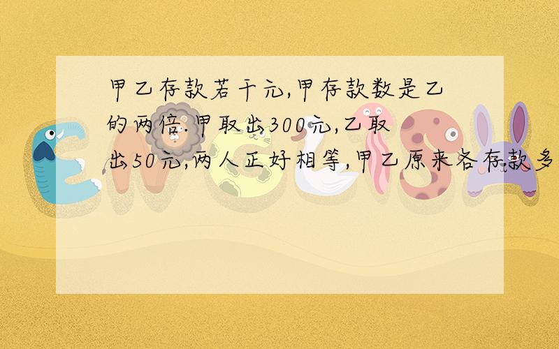 甲乙存款若干元,甲存款数是乙的两倍.甲取出300元,乙取出50元,两人正好相等,甲乙原来各存款多少元?