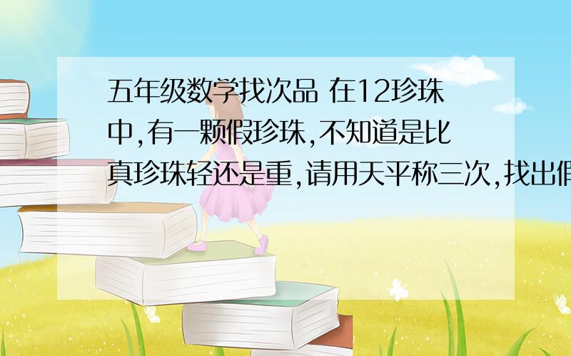 五年级数学找次品 在12珍珠中,有一颗假珍珠,不知道是比真珍珠轻还是重,请用天平称三次,找出假珍珠.