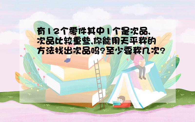 有12个零件其中1个是次品,次品比较重些,你能用天平称的方法找出次品吗?至少要称几次?