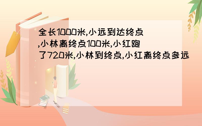 全长1000米,小远到达终点,小林离终点100米,小红跑了720米,小林到终点,小红离终点多远