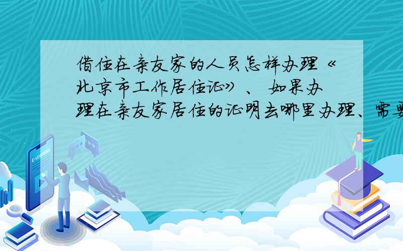 借住在亲友家的人员怎样办理《北京市工作居住证》、 如果办理在亲友家居住的证明去哪里办理、需要提供什么