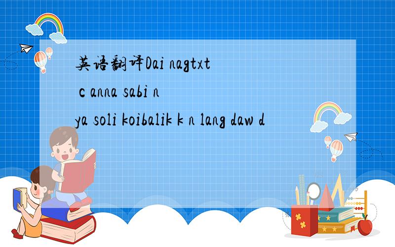 英语翻译Dai nagtxt c anna sabi nya soli koibalik k n lang daw d