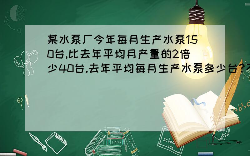 某水泵厂今年每月生产水泵150台,比去年平均月产量的2倍少40台.去年平均每月生产水泵多少台?不要列方程