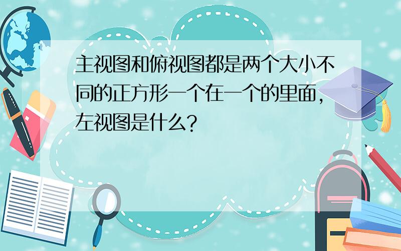 主视图和俯视图都是两个大小不同的正方形一个在一个的里面,左视图是什么?