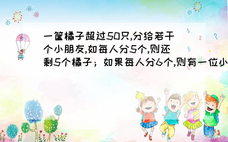 一筐橘子超过50只,分给若干个小朋友,如每人分5个,则还剩5个橘子；如果每人分6个,则有一位小朋友要少分到几个橘子,问橘