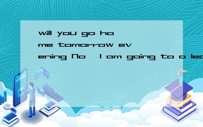 will you go home tomorrow evening No ,I am going to a lectur