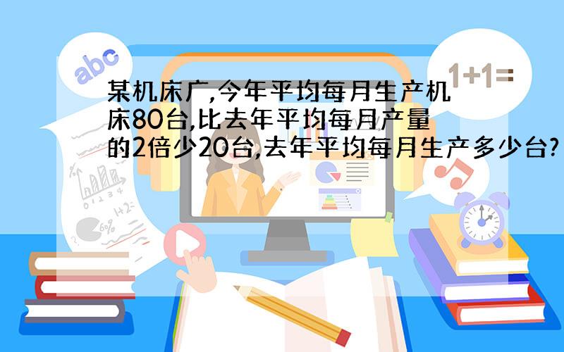 某机床广,今年平均每月生产机床80台,比去年平均每月产量的2倍少20台,去年平均每月生产多少台?