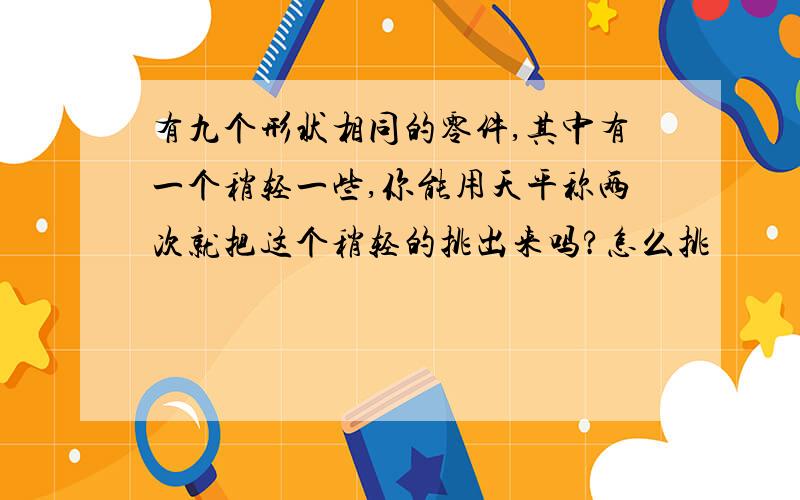 有九个形状相同的零件,其中有一个稍轻一些,你能用天平称两次就把这个稍轻的挑出来吗?怎么挑