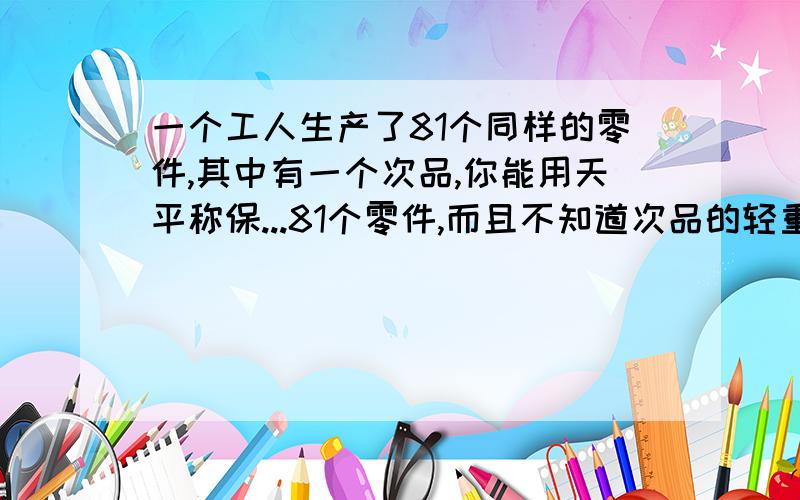 一个工人生产了81个同样的零件,其中有一个次品,你能用天平称保...81个零件,而且不知道次品的轻重,3次