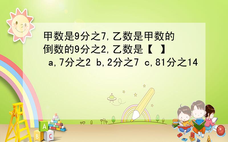 甲数是9分之7,乙数是甲数的倒数的9分之2,乙数是【 】 a,7分之2 b,2分之7 c,81分之14