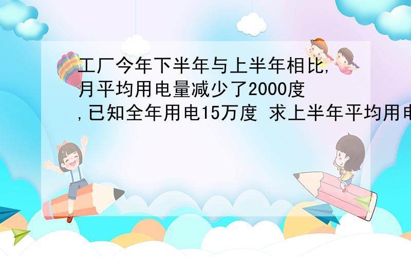 工厂今年下半年与上半年相比,月平均用电量减少了2000度,已知全年用电15万度 求上半年平均用电量