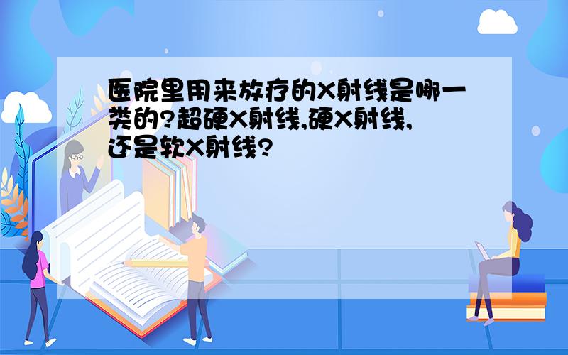 医院里用来放疗的X射线是哪一类的?超硬X射线,硬X射线,还是软X射线?