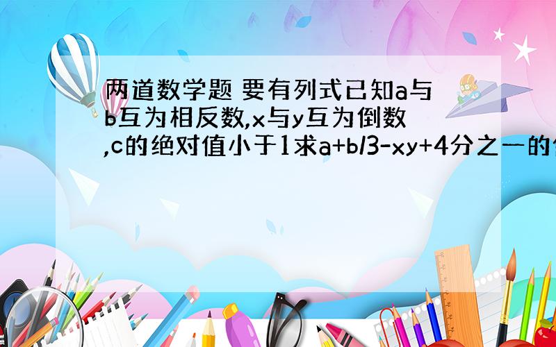 两道数学题 要有列式已知a与b互为相反数,x与y互为倒数,c的绝对值小于1求a+b/3-xy+4分之一的值