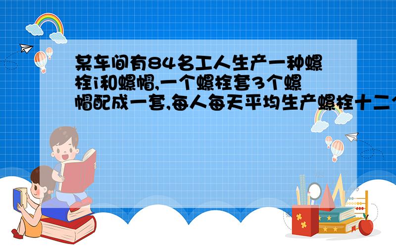 某车间有84名工人生产一种螺栓i和螺帽,一个螺栓套3个螺帽配成一套,每人每天平均生产螺栓十二个或螺帽十八个,问多少工人生