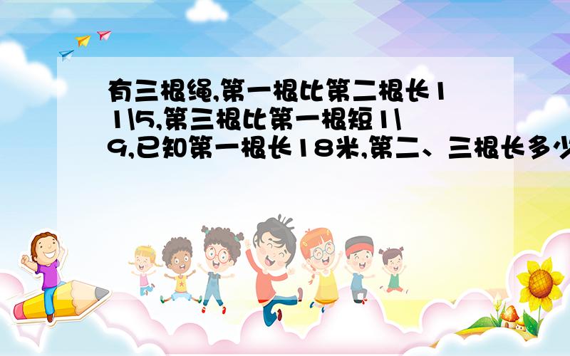 有三根绳,第一根比第二根长11\5,第三根比第一根短1\9,已知第一根长18米,第二、三根长多少米?