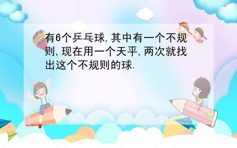 有6个乒乓球,其中有一个不规则,现在用一个天平,两次就找出这个不规则的球.