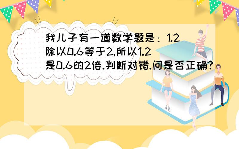 我儿子有一道数学题是：1.2除以0.6等于2,所以1.2是0.6的2倍.判断对错.问是否正确?