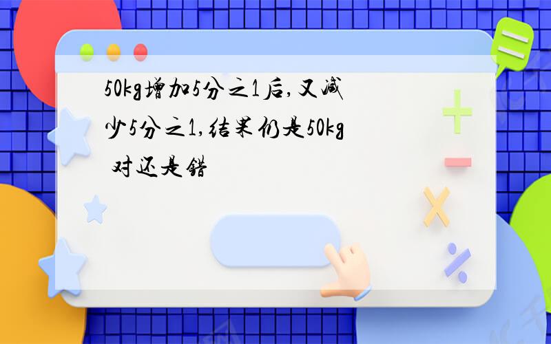 50kg增加5分之1后,又减少5分之1,结果仍是50kg 对还是错