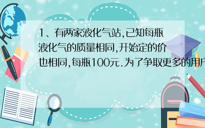 1、有两家液化气站,已知每瓶液化气的质量相同,开始定的价也相同,每瓶100元.为了争取更多的用户,两家分别推出优惠政策.