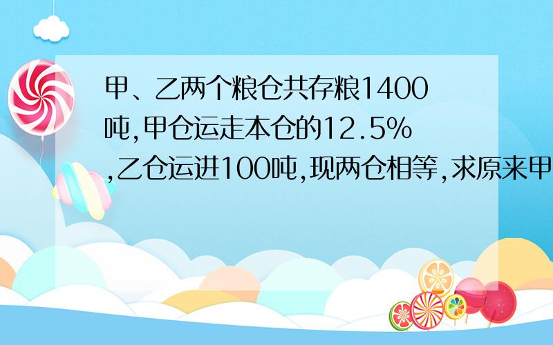 甲、乙两个粮仓共存粮1400吨,甲仓运走本仓的12.5%,乙仓运进100吨,现两仓相等,求原来甲仓有多少吨?