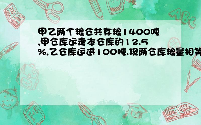 甲乙两个粮仓共存粮1400吨,甲仓库运走本仓库的12.5%,乙仓库运进100吨.现两仓库粮量相等.原来甲仓库存