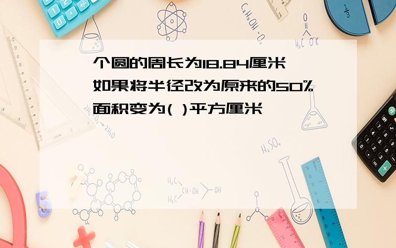 一个圆的周长为18.84厘米,如果将半径改为原来的50%,面积变为( )平方厘米