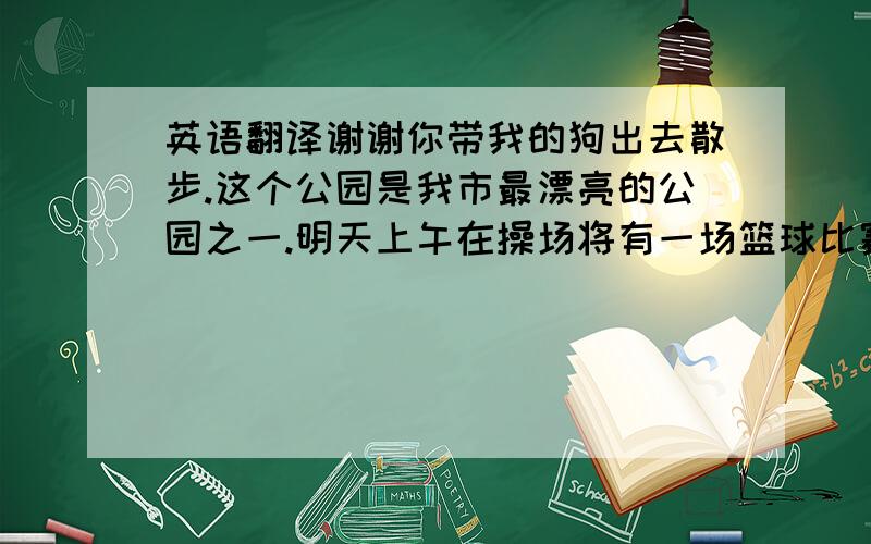 英语翻译谢谢你带我的狗出去散步.这个公园是我市最漂亮的公园之一.明天上午在操场将有一场篮球比赛.