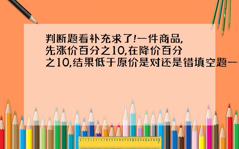 判断题看补充求了!一件商品,先涨价百分之10,在降价百分之10,结果低于原价是对还是错填空题一台电视机打九折后售价为24