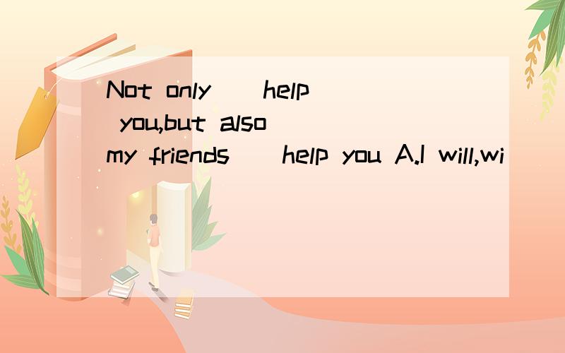 Not only()help you,but also my friends()help you A.I will,wi