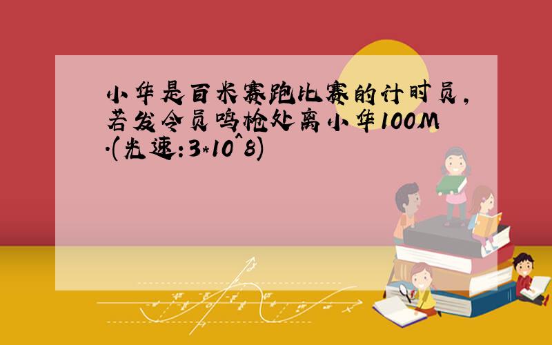 小华是百米赛跑比赛的计时员,若发令员鸣枪处离小华100M.(光速:3*10^8)