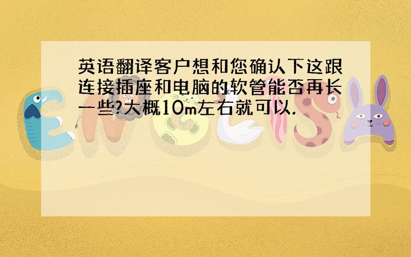 英语翻译客户想和您确认下这跟连接插座和电脑的软管能否再长一些?大概10m左右就可以.