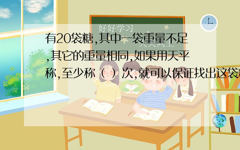 有20袋糖,其中一袋重量不足,其它的重量相同,如果用天平称,至少称（ ）次,就可以保证找出这袋糖