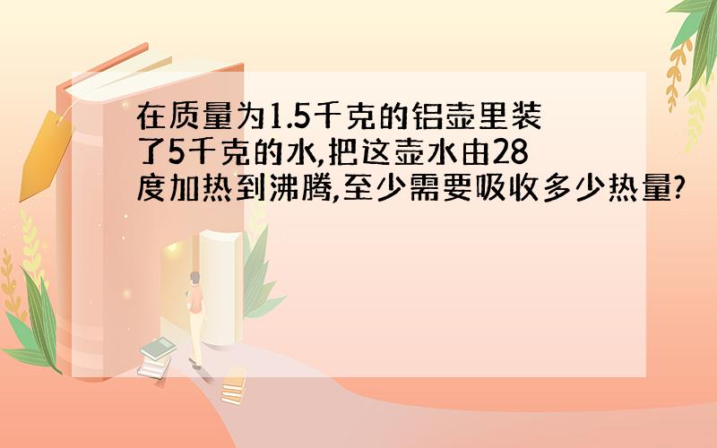 在质量为1.5千克的铝壶里装了5千克的水,把这壶水由28度加热到沸腾,至少需要吸收多少热量?