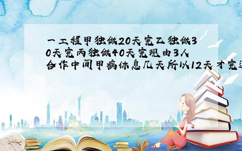 一工程甲独做20天完乙独做30天完丙独做40天完现由3人合作中间甲病休息几天所以12天才完这项工作甲休息几天