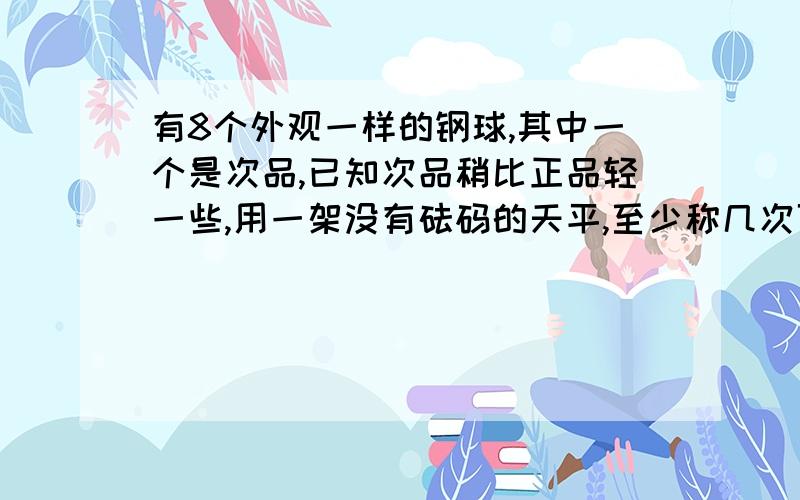 有8个外观一样的钢球,其中一个是次品,已知次品稍比正品轻一些,用一架没有砝码的天平,至少称几次可以找