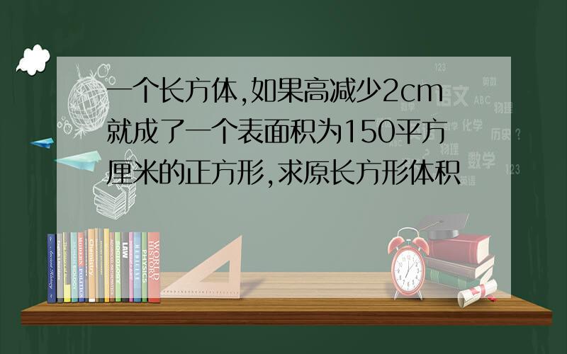 一个长方体,如果高减少2cm就成了一个表面积为150平方厘米的正方形,求原长方形体积