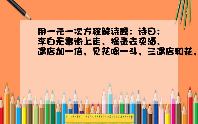 用一元一次方程解诗题：诗曰：李白无事街上走，提壶去买酒，遇店加一倍，见花喝一斗，三遇店和花，喝光壶中酒，求李白壶中原有酒