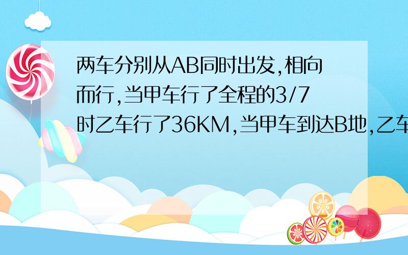 两车分别从AB同时出发,相向而行,当甲车行了全程的3/7时乙车行了36KM,当甲车到达B地,乙车行了