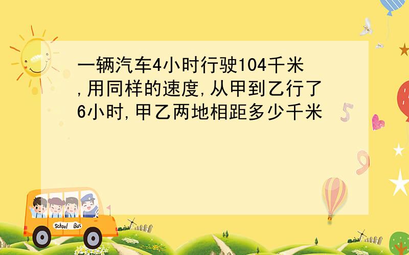 一辆汽车4小时行驶104千米,用同样的速度,从甲到乙行了6小时,甲乙两地相距多少千米