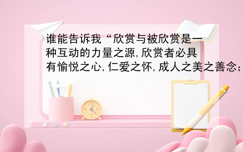 谁能告诉我“欣赏与被欣赏是一种互动的力量之源,欣赏者必具有愉悦之心,仁爱之怀,成人之美之善念；被欣赏者必产生自尊之心,奋