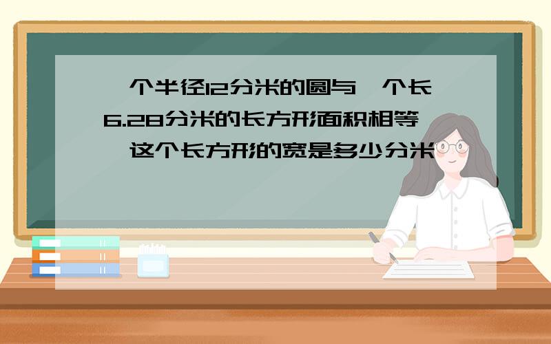 一个半径12分米的圆与一个长6.28分米的长方形面积相等,这个长方形的宽是多少分米