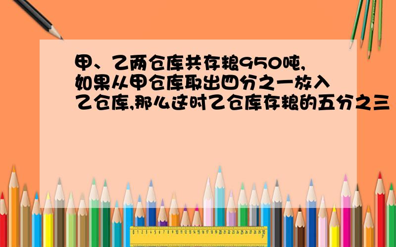 甲、乙两仓库共存粮950吨,如果从甲仓库取出四分之一放入乙仓库,那么这时乙仓库存粮的五分之三