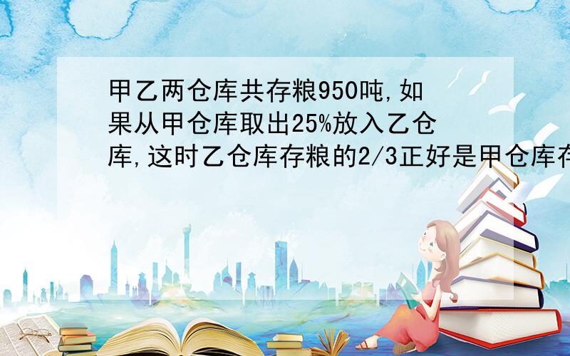 甲乙两仓库共存粮950吨,如果从甲仓库取出25%放入乙仓库,这时乙仓库存粮的2/3正好是甲仓库存粮的3/5