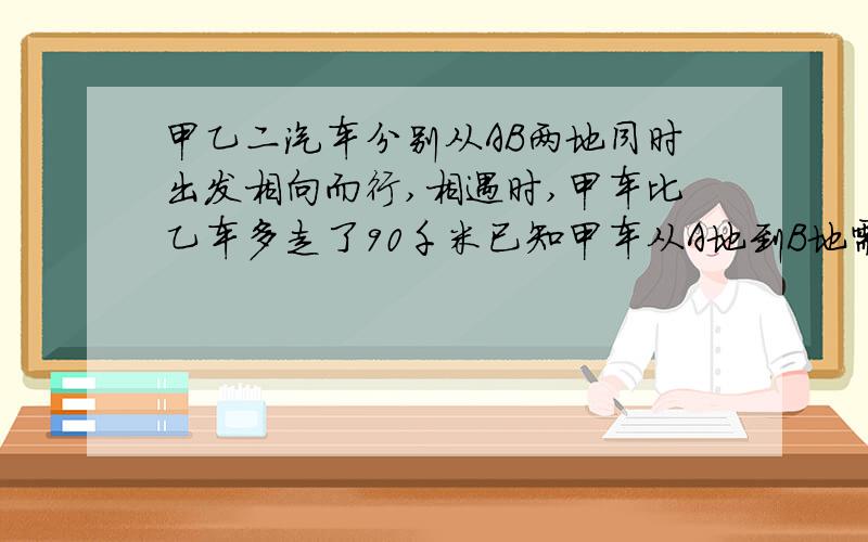 甲乙二汽车分别从AB两地同时出发相向而行,相遇时,甲车比乙车多走了90千米已知甲车从A地到B地需要10小时