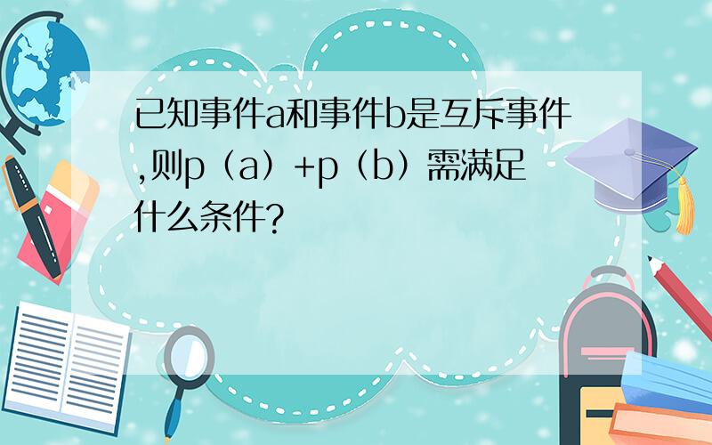 已知事件a和事件b是互斥事件,则p（a）+p（b）需满足什么条件?